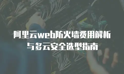 阿里云web防火墙费用解析与多云安全选型指南