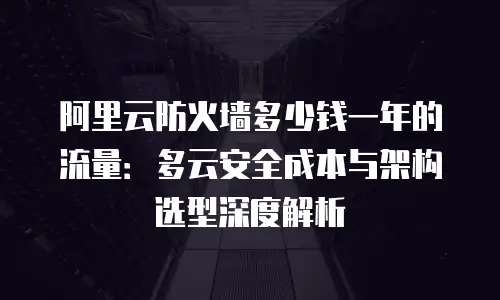阿里云防火墙多少钱一年的流量：多云安全成本与架构选型深度解析