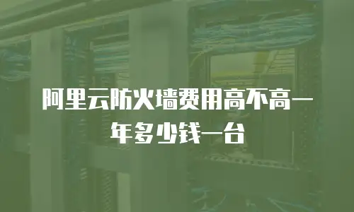 阿里云防火墙费用高不高一年多少钱一台