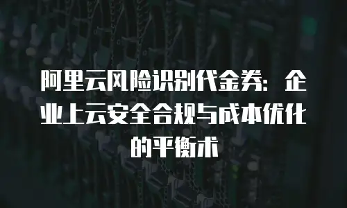 阿里云风险识别代金券：企业上云安全合规与成本优化的平衡术