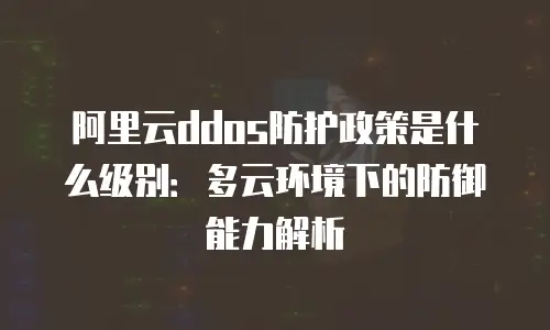 阿里云ddos防护政策是什么级别：多云环境下的防御能力解析
