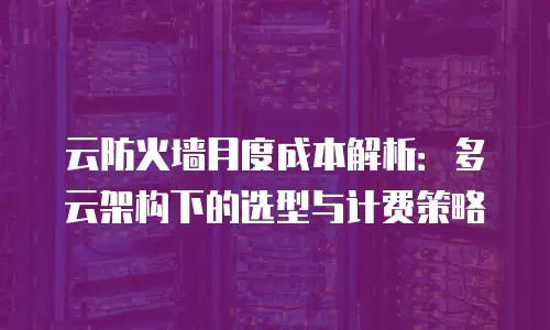云防火墙月度成本解析：多云架构下的选型与计费策略
