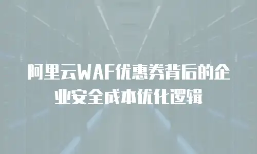 阿里云WAF优惠券背后的企业安全成本优化逻辑