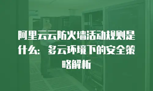 阿里云云防火墙活动规则是什么：多云环境下的安全策略解析