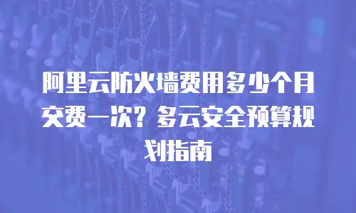 阿里云防火墙费用多少个月交费一次？多云安全预算规划指南