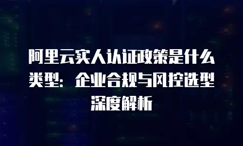 阿里云实人认证政策是什么类型：企业合规与风控选型深度解析