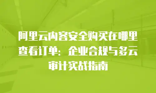 阿里云内容安全购买在哪里查看订单：企业合规与多云审计实战指南