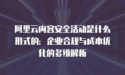 阿里云内容安全活动是什么形式的：企业合规与成本优化的多维解析