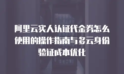 阿里云实人认证代金券怎么使用的操作指南与多云身份验证成本优化