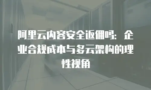 阿里云内容安全返佣吗：企业合规成本与多云架构的理性视角