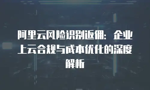 阿里云风险识别返佣：企业上云合规与成本优化的深度解析
