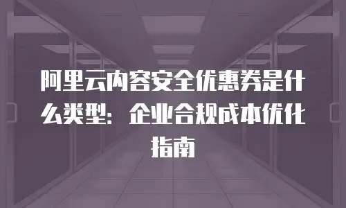 阿里云内容安全优惠券是什么类型：企业合规成本优化指南