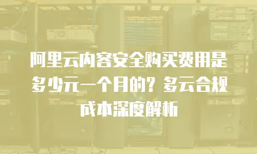 阿里云内容安全购买费用是多少元一个月的？多云合规成本深度解析
