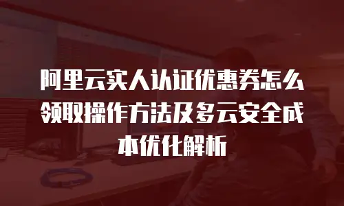 阿里云实人认证优惠券怎么领取操作方法及多云安全成本优化解析