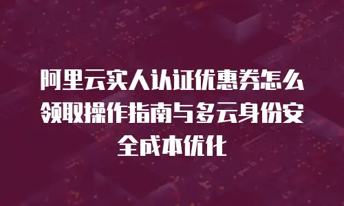 阿里云实人认证优惠券怎么领取操作指南与多云身份安全成本优化