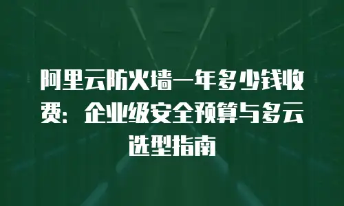 阿里云防火墙一年多少钱收费：企业级安全预算与多云选型指南
