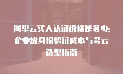 阿里云实人认证价格是多少：企业级身份验证成本与多云选型指南