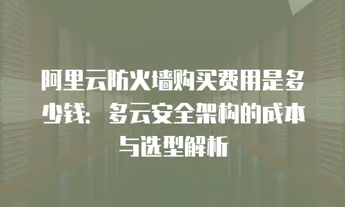 阿里云防火墙购买费用是多少钱：多云安全架构的成本与选型解析