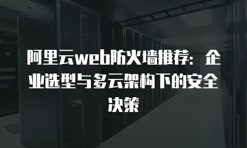 阿里云web防火墙推荐：企业选型与多云架构下的安全决策