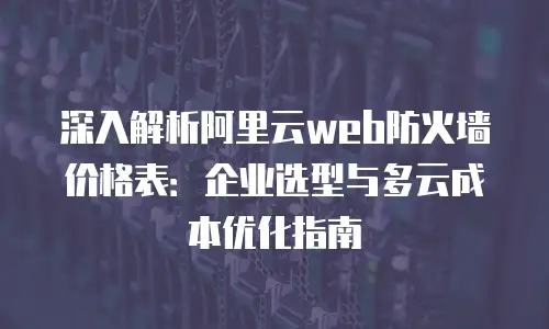 深入解析阿里云web防火墙价格表：企业选型与多云成本优化指南