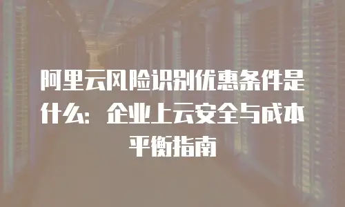 阿里云风险识别优惠条件是什么：企业上云安全与成本平衡指南