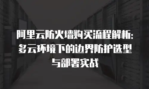 阿里云防火墙购买流程解析：多云环境下的边界防护选型与部署实战