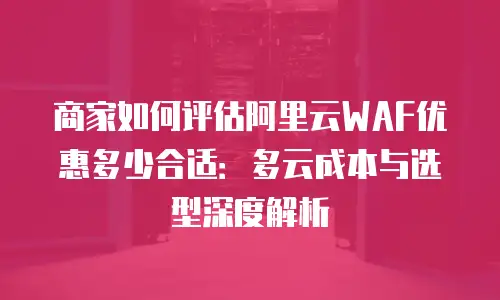 商家如何评估阿里云WAF优惠多少合适：多云成本与选型深度解析