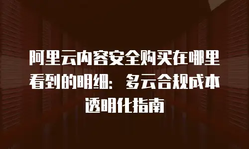 阿里云内容安全购买在哪里看到的明细：多云合规成本透明化指南