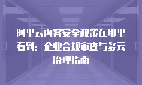 阿里云内容安全政策在哪里看到：企业合规审查与多云治理指南