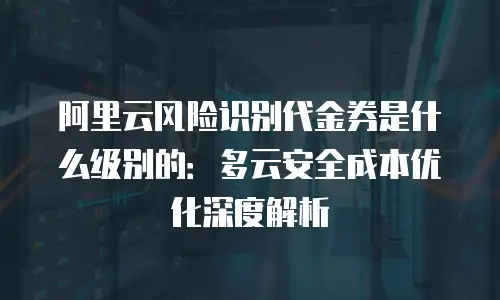 阿里云风险识别代金券是什么级别的：多云安全成本优化深度解析