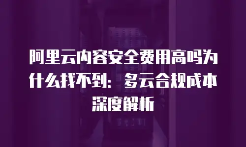 阿里云内容安全费用高吗为什么找不到：多云合规成本深度解析