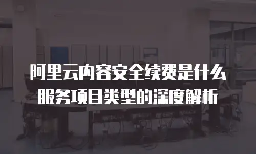 阿里云内容安全续费是什么服务项目类型的深度解析