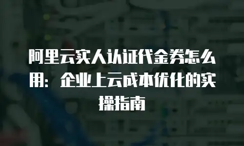阿里云实人认证代金券怎么用：企业上云成本优化的实操指南