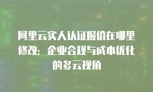 阿里云实人认证报价在哪里修改：企业合规与成本优化的多云视角