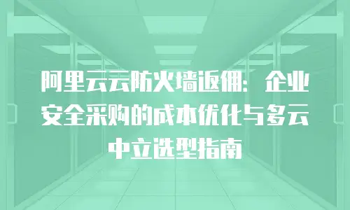 阿里云云防火墙返佣：企业安全采购的成本优化与多云中立选型指南