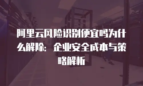阿里云风险识别便宜吗为什么解除：企业安全成本与策略解析