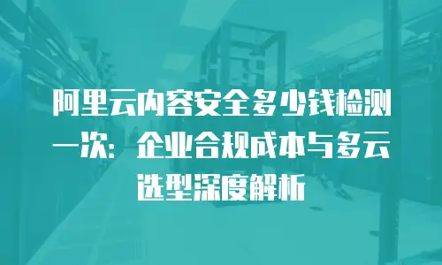 阿里云内容安全多少钱检测一次：企业合规成本与多云选型深度解析