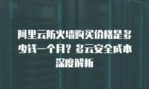 阿里云防火墙购买价格是多少钱一个月？多云安全成本深度解析