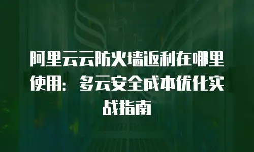 阿里云云防火墙返利在哪里使用：多云安全成本优化实战指南