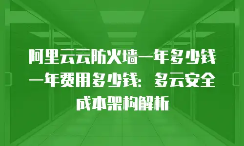 阿里云云防火墙一年多少钱一年费用多少钱：多云安全成本架构解析