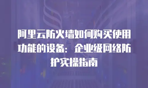 阿里云防火墙如何购买使用功能的设备：企业级网络防护实操指南