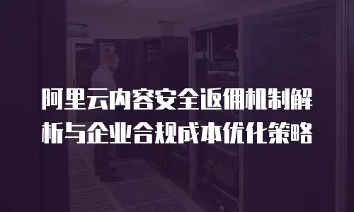 阿里云内容安全返佣机制解析与企业合规成本优化策略