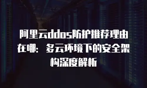 阿里云ddos防护推荐理由在哪：多云环境下的安全架构深度解析