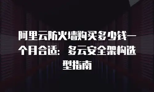 阿里云防火墙购买多少钱一个月合适：多云安全架构选型指南