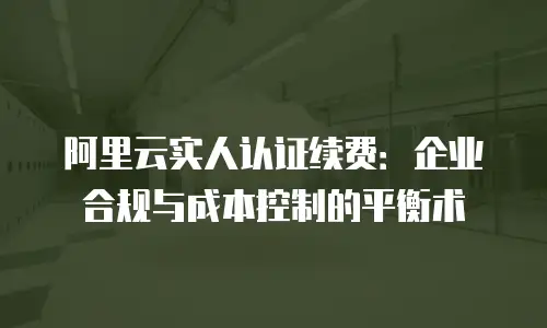 阿里云实人认证续费：企业合规与成本控制的平衡术