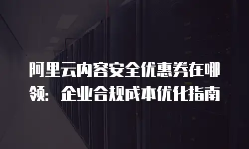 阿里云内容安全优惠券在哪领：企业合规成本优化指南