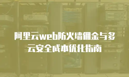 阿里云web防火墙佣金与多云安全成本优化指南
