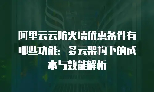 阿里云云防火墙优惠条件有哪些功能：多云架构下的成本与效能解析