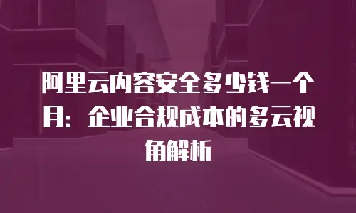 阿里云内容安全多少钱一个月：企业合规成本的多云视角解析