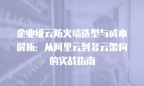 企业级云防火墙选型与成本解析：从阿里云到多云架构的实战指南